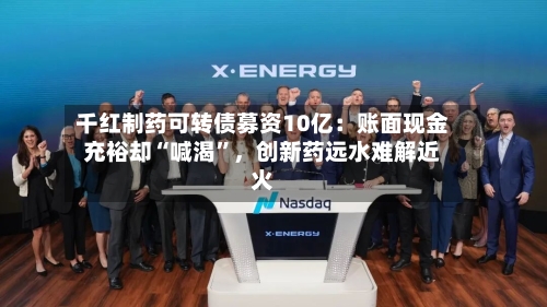 千红制药可转债募资10亿：账面现金充裕却“喊渴”，创新药远水难解近火-第2张图片