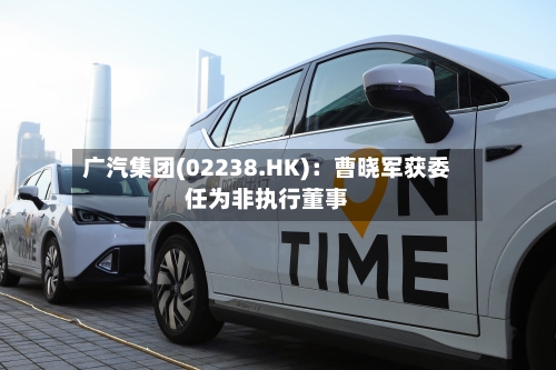 广汽集团(02238.HK)：曹晓军获委任为非执行董事