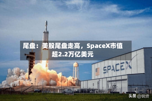 尾盘：美股尾盘走高，SpaceX市值超2.2万亿美元-第2张图片
