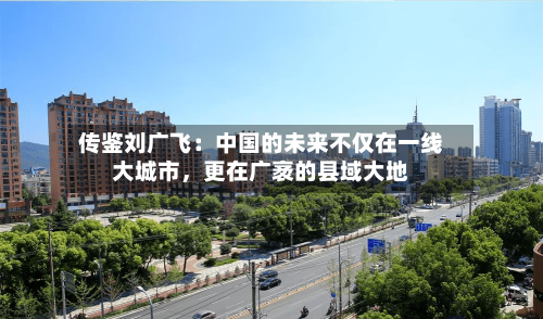 传鉴刘广飞：中国的未来不仅在一线大城市	，更在广袤的县域大地-第2张图片