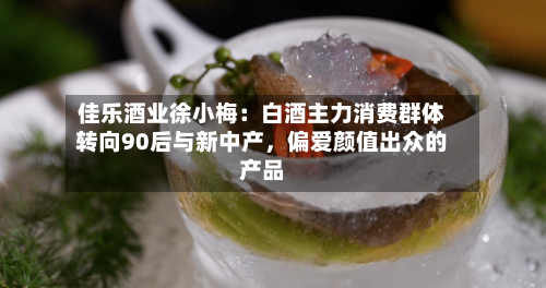佳乐酒业徐小梅：白酒主力消费群体转向90后与新中产，偏爱颜值出众的产品-第3张图片