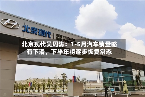 北京现代吴周涛：1-5月汽车销量略有下滑，下半年将逐步恢复常态-第2张图片