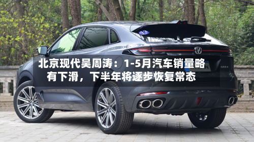 北京现代吴周涛：1-5月汽车销量略有下滑	，下半年将逐步恢复常态-第3张图片