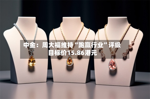 中金：周大福维持“跑赢行业	”评级 目标价15.86港元-第2张图片