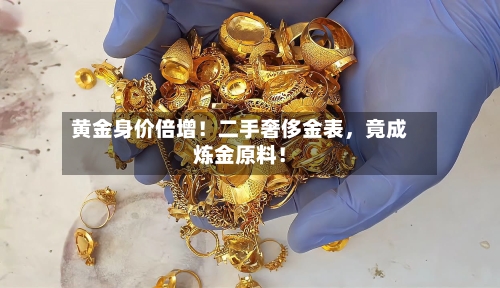 黄金身价倍增！二手奢侈金表，竟成炼金原料！-第3张图片