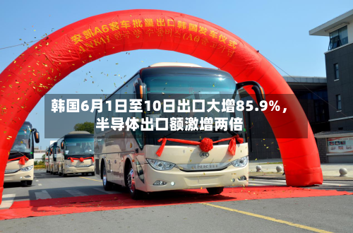 韩国6月1日至10日出口大增85.9%，半导体出口额激增两倍-第2张图片