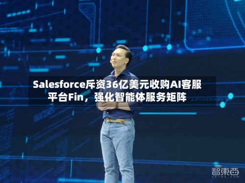Salesforce斥资36亿美元收购AI客服平台Fin，强化智能体服务矩阵-第2张图片