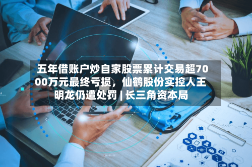 五年借账户炒自家股票累计交易超7000万元最终亏损，仙鹤股份实控人王明龙仍遭处罚 | 长三角资本局-第2张图片