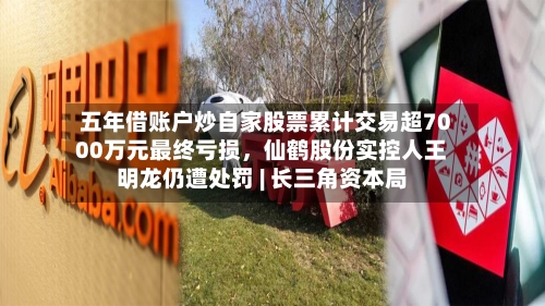 五年借账户炒自家股票累计交易超7000万元最终亏损，仙鹤股份实控人王明龙仍遭处罚 | 长三角资本局-第3张图片