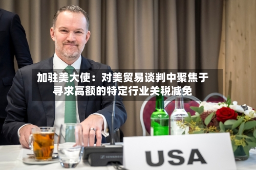 加驻美大使：对美贸易谈判中聚焦于寻求高额的特定行业关税减免-第2张图片