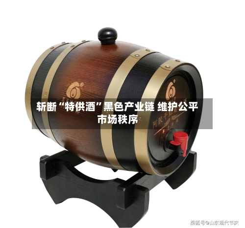 斩断“特供酒”黑色产业链 维护公平市场秩序-第2张图片