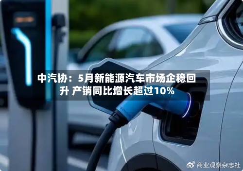 中汽协：5月新能源汽车市场企稳回升 产销同比增长超过10%-第2张图片