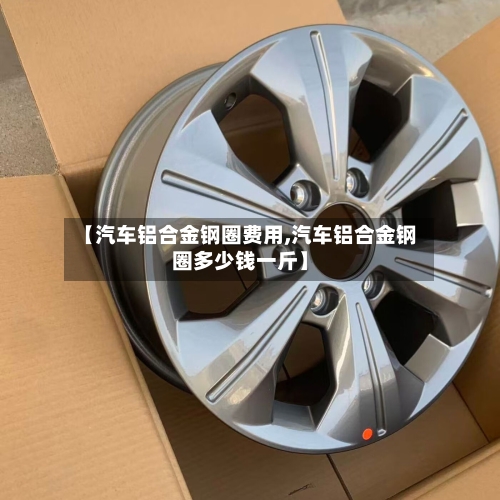 【汽车铝合金钢圈费用,汽车铝合金钢圈多少钱一斤】-第3张图片
