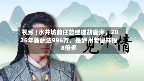 视频 | 水井坊前任总经理胡庭洲	，2025年薪酬达996万，是泸州老窖林锋8倍多-第2张图片