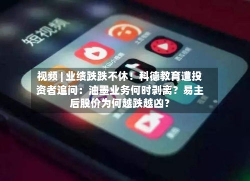 视频 | 业绩跌跌不休！科德教育遭投资者追问：油墨业务何时剥离？易主后股价为何越跌越凶？