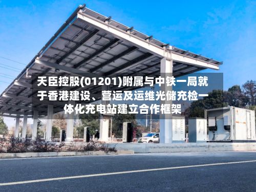 天臣控股(01201)附属与中铁一局就于香港建设	、营运及运维光储充检一体化充电站建立合作框架-第2张图片
