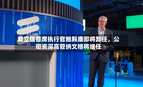 爱立信首席执行官鲍毅康即将卸任，公司资深高管纳文格将继任