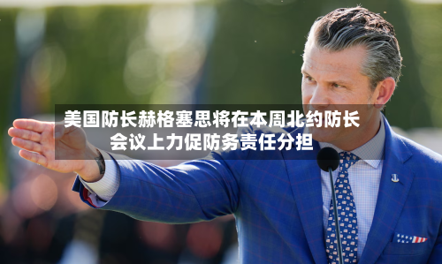 美国防长赫格塞思将在本周北约防长会议上力促防务责任分担