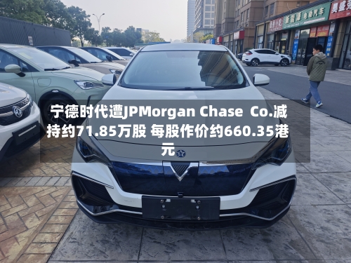 宁德时代遭JPMorgan Chase Co.减持约71.85万股 每股作价约660.35港元-第2张图片