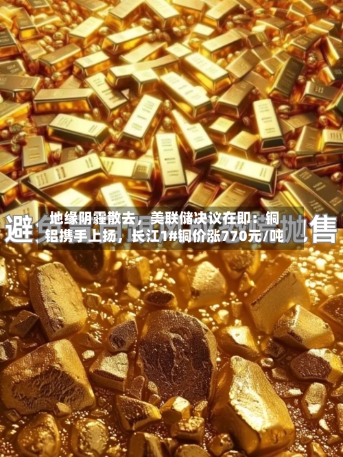 地缘阴霾散去，美联储决议在即：铜铝携手上扬	，长江1#铜价涨770元/吨-第2张图片