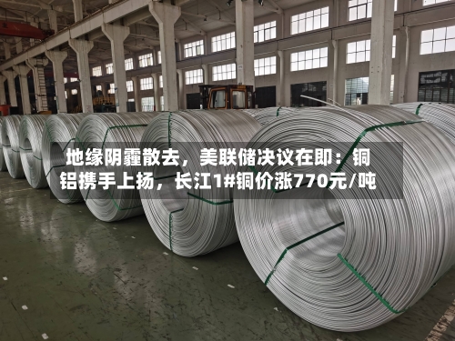 地缘阴霾散去，美联储决议在即：铜铝携手上扬，长江1#铜价涨770元/吨-第3张图片