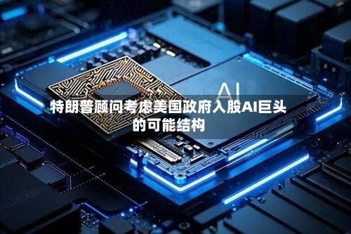 特朗普顾问考虑美国政府入股AI巨头的可能结构-第2张图片