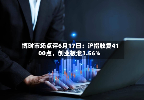 博时市场点评6月17日：沪指收复4100点，创业板涨1.56%