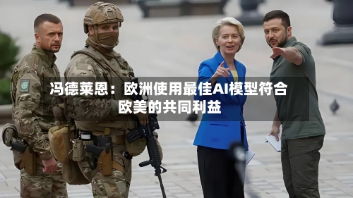 冯德莱恩:欧洲使用最佳AI模型符合欧美的共同利益-第2张图片