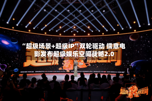 “超级场景+超级IP”双轮驱动 儒意电影发布超级娱乐空间战略2.0-第3张图片