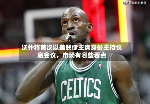 沃什将首次以美联储主席身份主持议息会议，市场有哪些看点