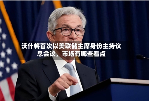 沃什将首次以美联储主席身份主持议息会议	，市场有哪些看点-第2张图片