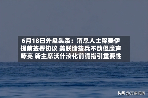 6月18日外盘头条：消息人士称美伊提前签署协议 美联储按兵不动但鹰声嘹亮 新主席沃什淡化前瞻指引重要性