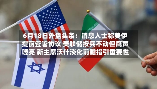 6月18日外盘头条:消息人士称美伊提前签署协议 美联储按兵不动但鹰声嘹亮 新主席沃什淡化前瞻指引重要性-第2张图片