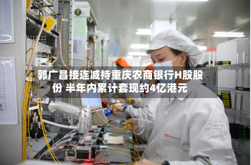 郭广昌接连减持重庆农商银行H股股份 半年内累计套现约4亿港元-第2张图片