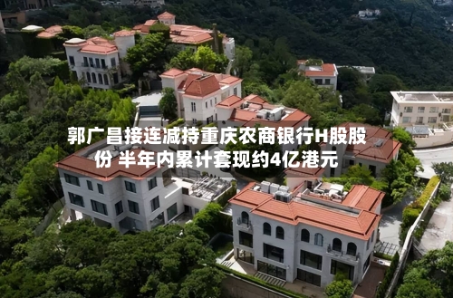 郭广昌接连减持重庆农商银行H股股份 半年内累计套现约4亿港元