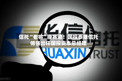 信托“老将”换赛道！国投泰康信托傅强出任国投资本总经理-第3张图片