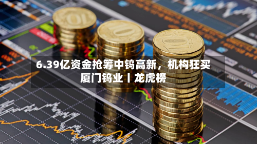 6.39亿资金抢筹中钨高新	，机构狂买厦门钨业丨龙虎榜-第3张图片