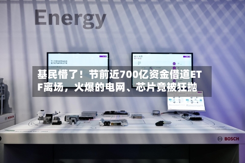 基民懵了！节前近700亿资金借道ETF离场，火爆的电网、芯片竟被狂抛