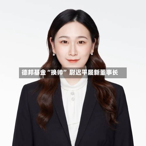 德邦基金“换帅	” 尉迟平履新董事长-第2张图片