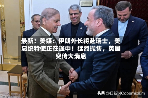 最新！美媒：伊朗外长将赴瑞士，美总统特使正在途中！猛烈抛售，英国突传大消息-第2张图片