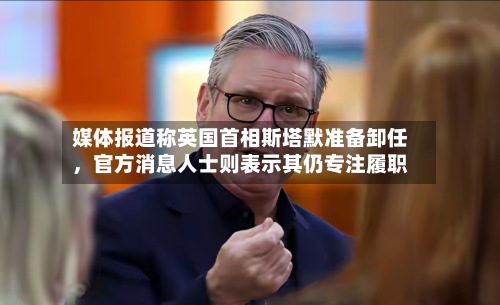 媒体报道称英国首相斯塔默准备卸任	，官方消息人士则表示其仍专注履职-第2张图片