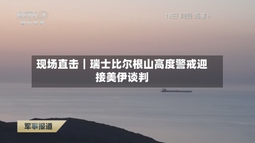现场直击｜瑞士比尔根山高度警戒迎接美伊谈判-第2张图片