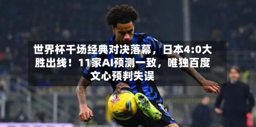 世界杯千场经典对决落幕	，日本4:0大胜出线！11家AI预测一致，唯独百度文心预判失误-第2张图片