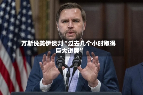万斯说美伊谈判“过去几个小时取得巨大进展”-第2张图片