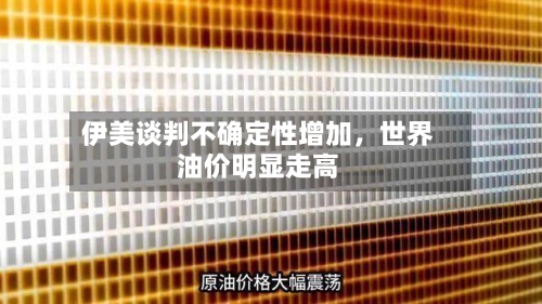 伊美谈判不确定性增加，世界油价明显走高