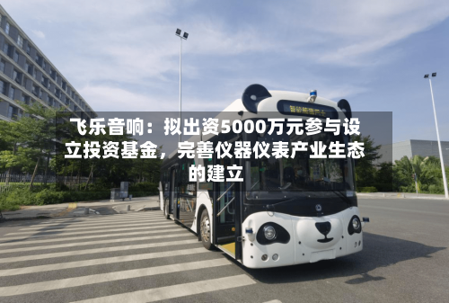 飞乐音响：拟出资5000万元参与设立投资基金，完善仪器仪表产业生态的建立-第2张图片