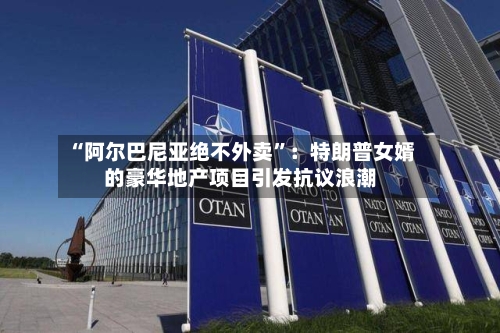 “阿尔巴尼亚绝不外卖	”：特朗普女婿的豪华地产项目引发抗议浪潮-第2张图片