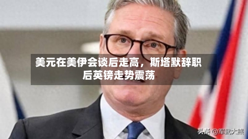 美元在美伊会谈后走高，斯塔默辞职后英镑走势震荡
