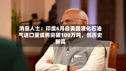 消息人士：印度6月自美国液化石油气进口量或将突破100万吨，创历史新高-第2张图片