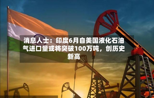 消息人士：印度6月自美国液化石油气进口量或将突破100万吨	，创历史新高-第3张图片